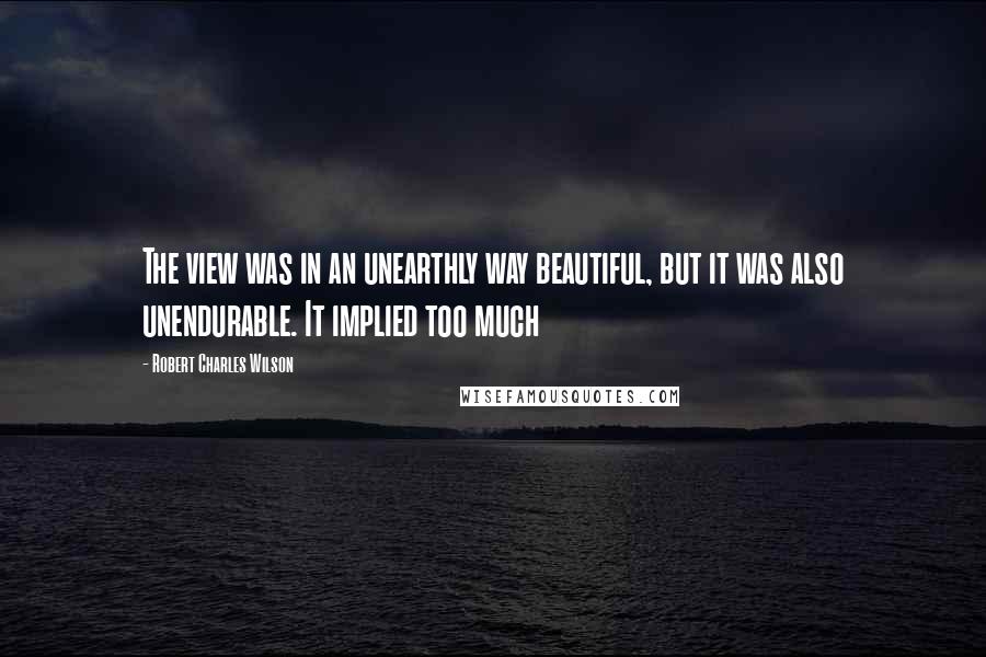 Robert Charles Wilson quotes: The view was in an unearthly way beautiful, but it was also unendurable. It implied too much