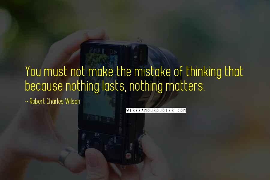 Robert Charles Wilson quotes: You must not make the mistake of thinking that because nothing lasts, nothing matters.