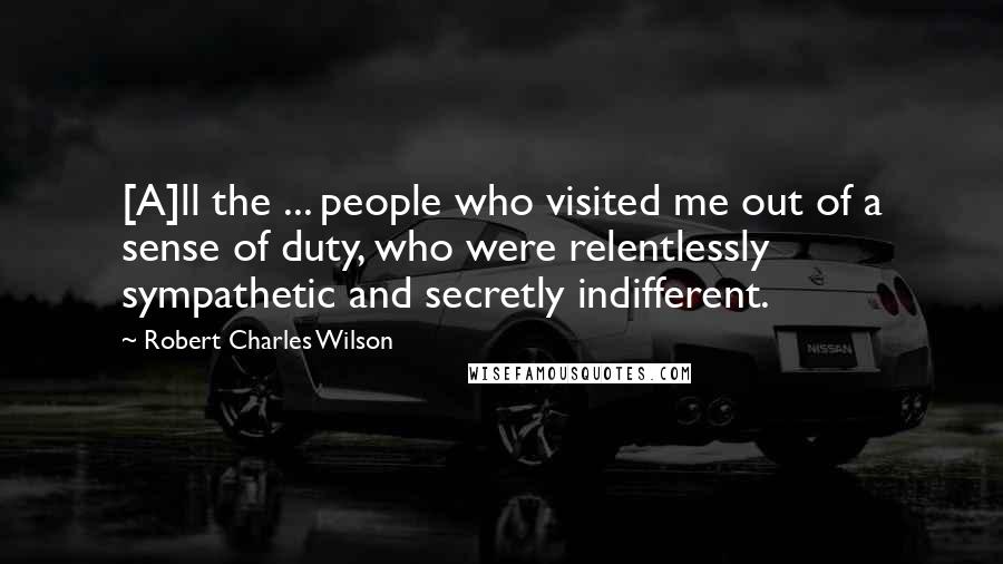 Robert Charles Wilson quotes: [A]ll the ... people who visited me out of a sense of duty, who were relentlessly sympathetic and secretly indifferent.