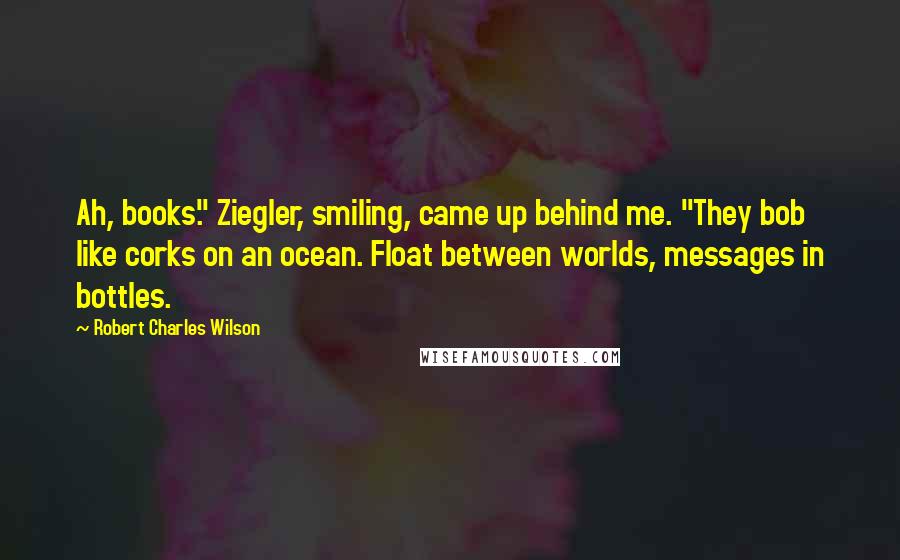 Robert Charles Wilson quotes: Ah, books." Ziegler, smiling, came up behind me. "They bob like corks on an ocean. Float between worlds, messages in bottles.