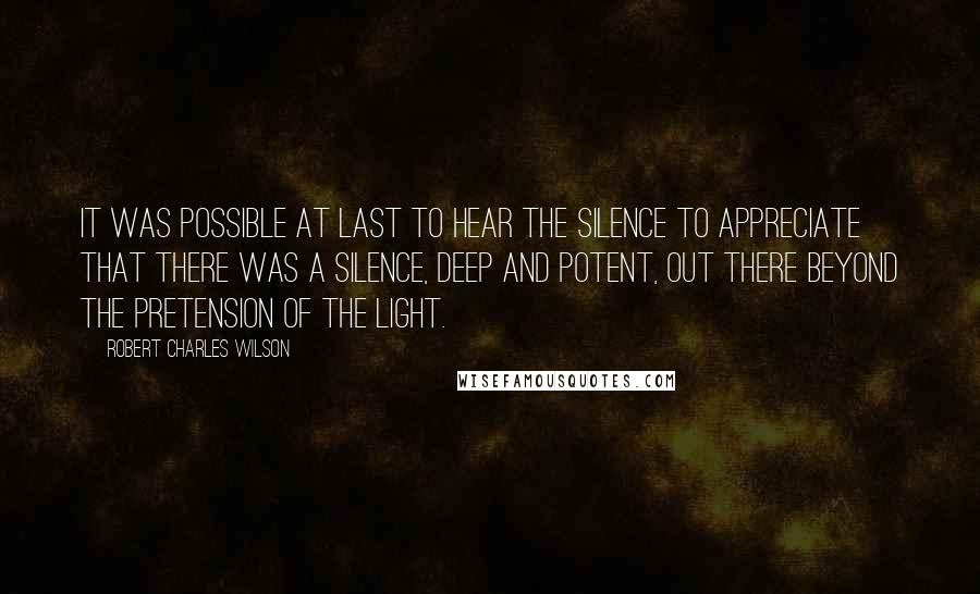 Robert Charles Wilson quotes: It was possible at last to hear the silence to appreciate that there was a silence, deep and potent, out there beyond the pretension of the light.