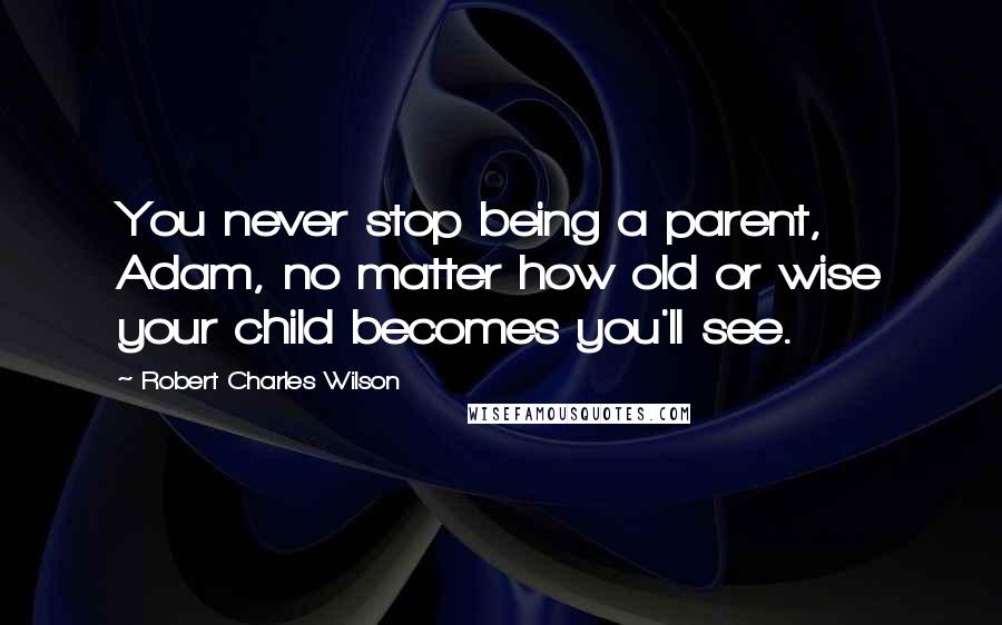 Robert Charles Wilson quotes: You never stop being a parent, Adam, no matter how old or wise your child becomes you'll see.