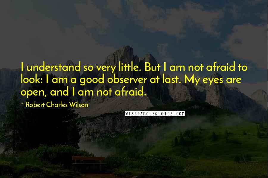 Robert Charles Wilson quotes: I understand so very little. But I am not afraid to look: I am a good observer at last. My eyes are open, and I am not afraid.