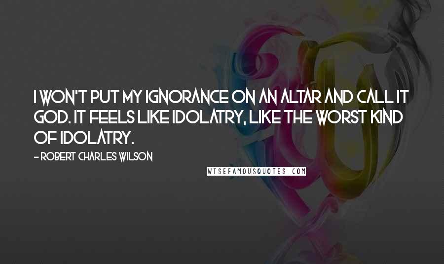 Robert Charles Wilson quotes: I won't put my ignorance on an altar and call it God. It feels like idolatry, like the worst kind of idolatry.
