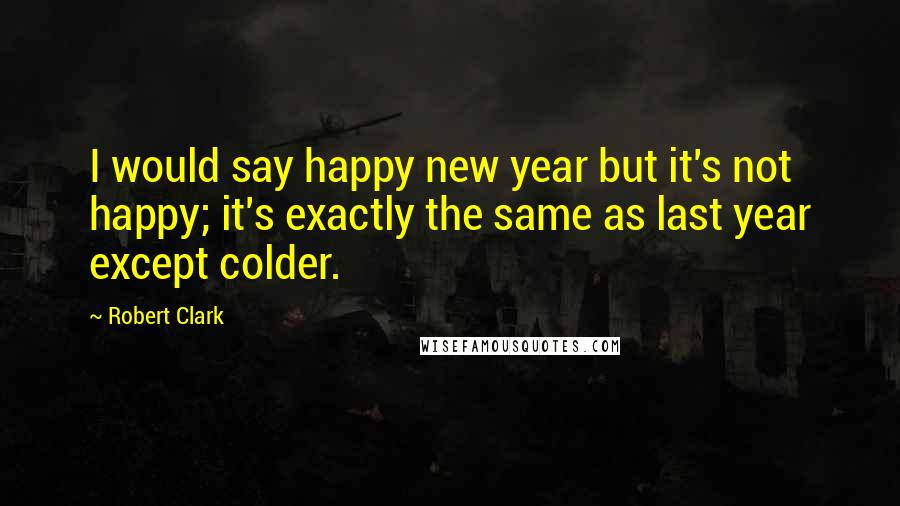 Robert Clark quotes: I would say happy new year but it's not happy; it's exactly the same as last year except colder.