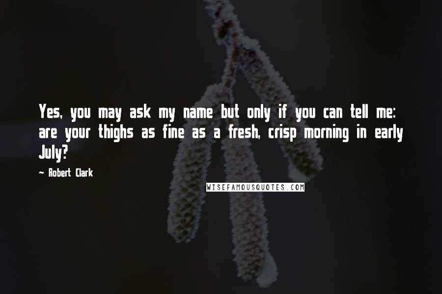 Robert Clark quotes: Yes, you may ask my name but only if you can tell me: are your thighs as fine as a fresh, crisp morning in early July?