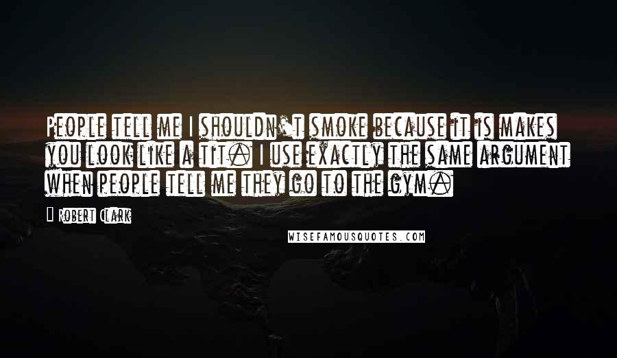 Robert Clark quotes: People tell me I shouldn't smoke because it is makes you look like a tit. I use exactly the same argument when people tell me they go to the gym. Robert Clark quotes: People tell me I shouldn't smoke because it is makes you look like a tit. I use exactly the same argument when people tell me they go to the gym.