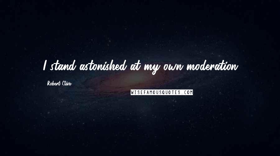 Robert Clive quotes: I stand astonished at my own moderation