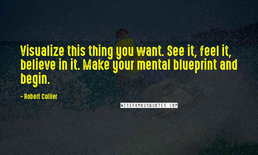 Robert Collier quotes: Visualize this thing you want. See it, feel it, believe in it. Make your mental blueprint and begin.