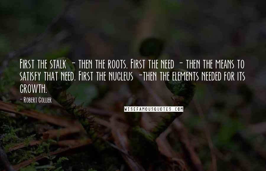 Robert Collier quotes: First the stalk - then the roots. First the need - then the means to satisfy that need. First the nucleus -then the elements needed for its growth.