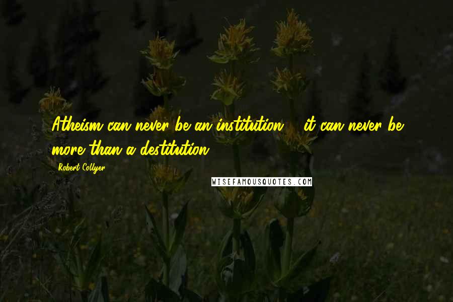 Robert Collyer quotes: Atheism can never be an institution ... it can never be more than a destitution.