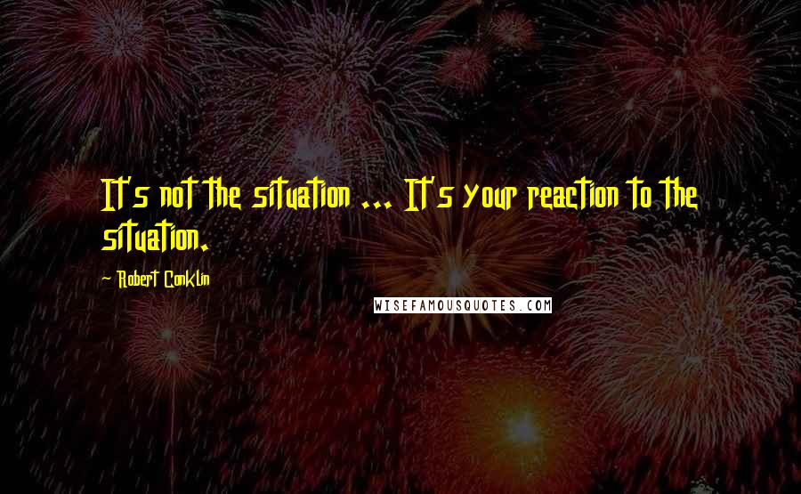 Robert Conklin quotes: It's not the situation ... It's your reaction to the situation.