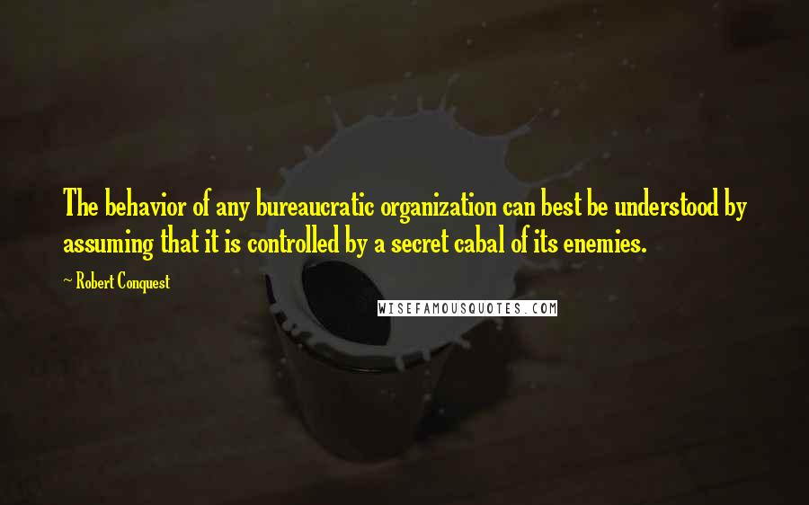 Robert Conquest quotes: The behavior of any bureaucratic organization can best be understood by assuming that it is controlled by a secret cabal of its enemies. Robert Conquest quotes: The behavior of any bureaucratic organization can best be understood by assuming that it is controlled by a secret cabal of its enemies.