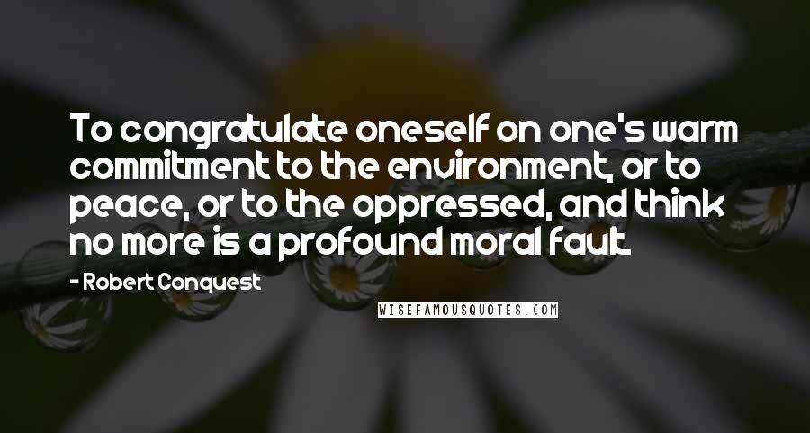 Robert Conquest quotes: To congratulate oneself on one's warm commitment to the environment, or to peace, or to the oppressed, and think no more is a profound moral fault. Robert Conquest quotes: To congratulate oneself on one's warm commitment to the environment, or to peace, or to the oppressed, and think no more is a profound moral fault.