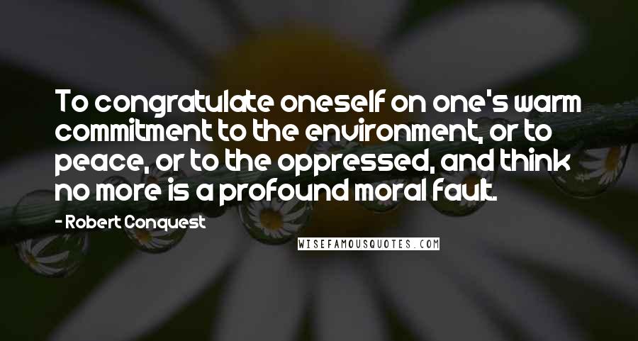 Robert Conquest quotes: To congratulate oneself on one's warm commitment to the environment, or to peace, or to the oppressed, and think no more is a profound moral fault.