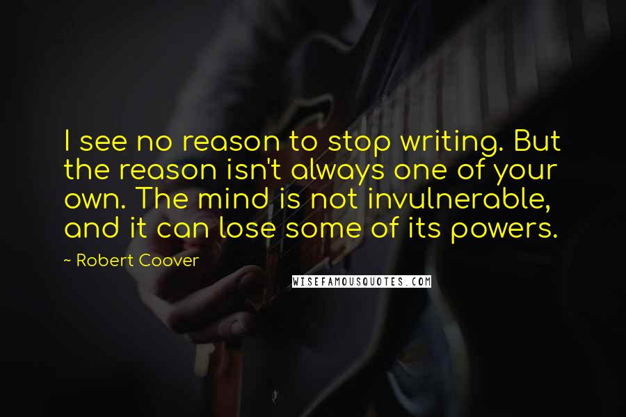 Robert Coover quotes: I see no reason to stop writing. But the reason isn't always one of your own. The mind is not invulnerable, and it can lose some of its powers. Robert Coover quotes: I see no reason to stop writing. But the reason isn't always one of your own. The mind is not invulnerable, and it can lose some of its powers.