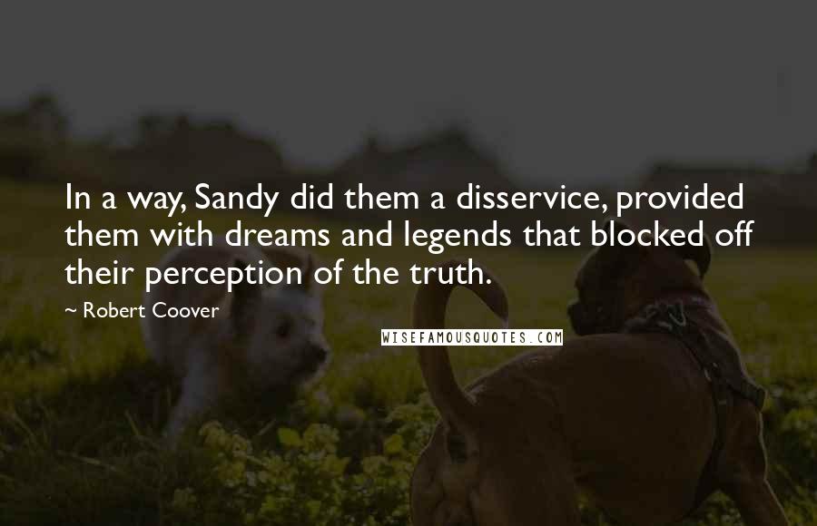 Robert Coover quotes: In a way, Sandy did them a disservice, provided them with dreams and legends that blocked off their perception of the truth. Robert Coover quotes: In a way, Sandy did them a disservice, provided them with dreams and legends that blocked off their perception of the truth.