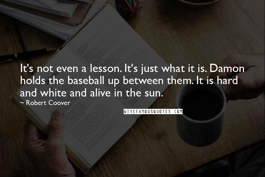 Robert Coover quotes: It's not even a lesson. It's just what it is. Damon holds the baseball up between them. It is hard and white and alive in the sun.