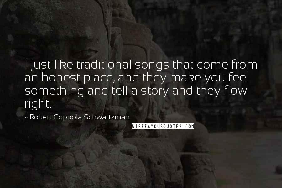 Robert Coppola Schwartzman quotes: I just like traditional songs that come from an honest place, and they make you feel something and tell a story and they flow right. Robert Coppola Schwartzman quotes: I just like traditional songs that come from an honest place, and they make you feel something and tell a story and they flow right.