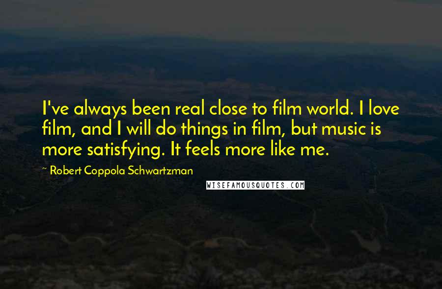 Robert Coppola Schwartzman quotes: I've always been real close to film world. I love film, and I will do things in film, but music is more satisfying. It feels more like me. Robert Coppola Schwartzman quotes: I've always been real close to film world. I love film, and I will do things in film, but music is more satisfying. It feels more like me.