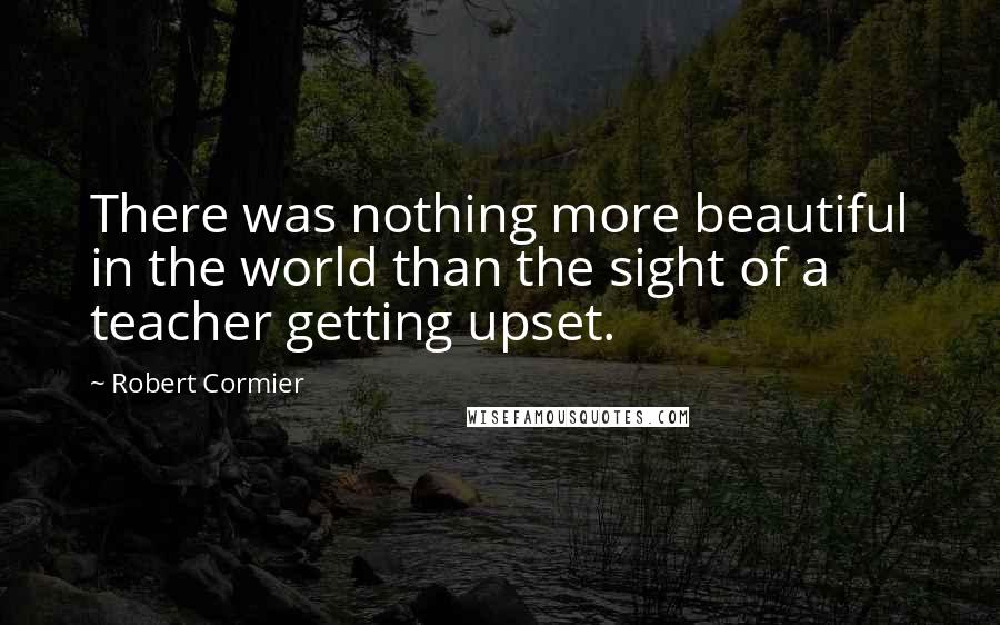 Robert Cormier quotes: There was nothing more beautiful in the world than the sight of a teacher getting upset.