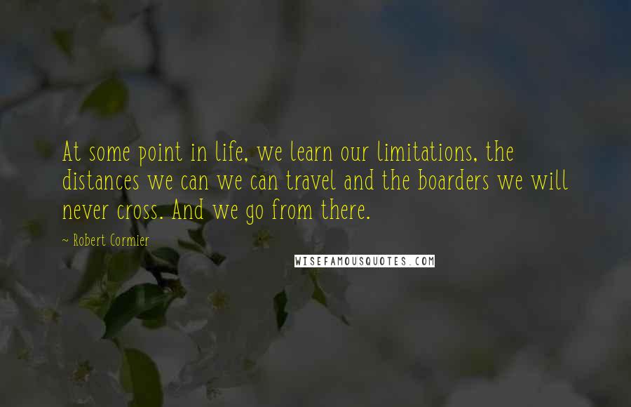 Robert Cormier quotes: At some point in life, we learn our limitations, the distances we can we can travel and the boarders we will never cross. And we go from there.