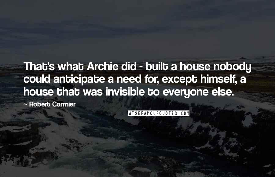 Robert Cormier quotes: That's what Archie did - built a house nobody could anticipate a need for, except himself, a house that was invisible to everyone else.