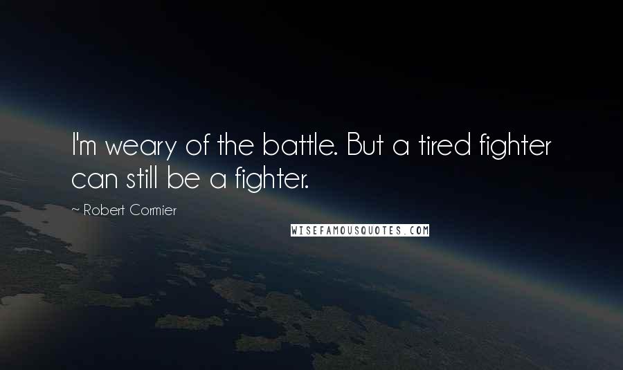 Robert Cormier quotes: I'm weary of the battle. But a tired fighter can still be a fighter.