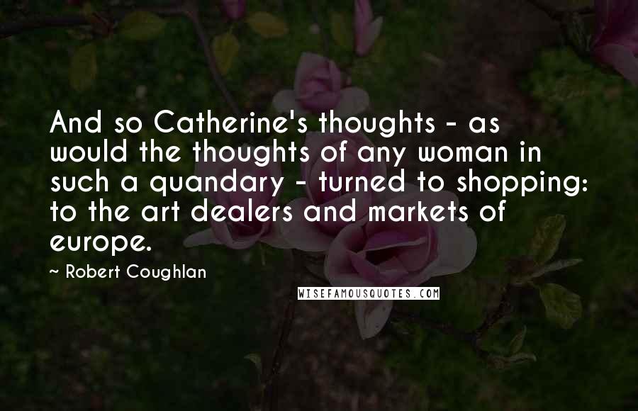 Robert Coughlan quotes: And so Catherine's thoughts - as would the thoughts of any woman in such a quandary - turned to shopping: to the art dealers and markets of europe.