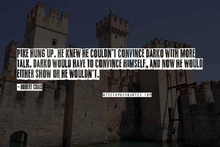 Robert Crais quotes: Pike hung up. He knew he couldn't convince Darko with more talk. Darko would have to convince himself, and now he would either show or he wouldn't. Robert Crais quotes: Pike hung up. He knew he couldn't convince Darko with more talk. Darko would have to convince himself, and now he would either show or he wouldn't.