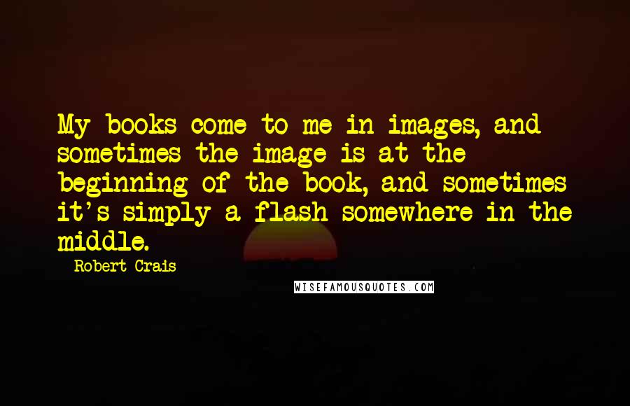 Robert Crais quotes: My books come to me in images, and sometimes the image is at the beginning of the book, and sometimes it's simply a flash somewhere in the middle.