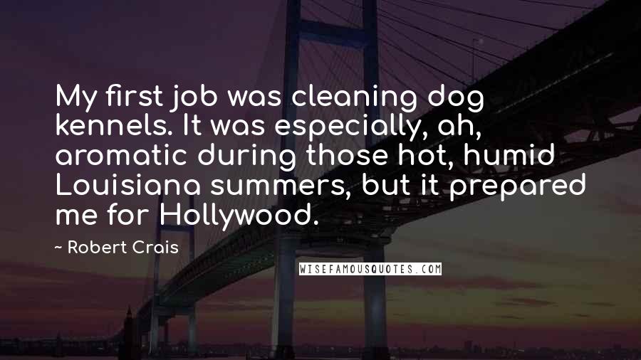 Robert Crais quotes: My first job was cleaning dog kennels. It was especially, ah, aromatic during those hot, humid Louisiana summers, but it prepared me for Hollywood. Robert Crais quotes: My first job was cleaning dog kennels. It was especially, ah, aromatic during those hot, humid Louisiana summers, but it prepared me for Hollywood.