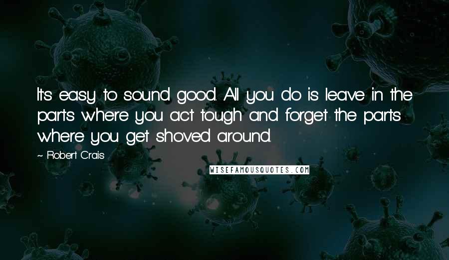 Robert Crais quotes: It's easy to sound good. All you do is leave in the parts where you act tough and forget the parts where you get shoved around.