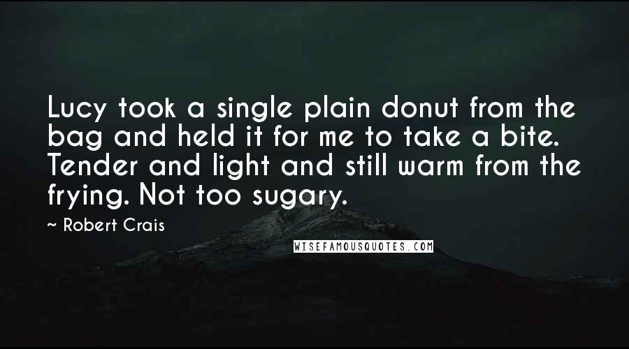 Robert Crais quotes: Lucy took a single plain donut from the bag and held it for me to take a bite. Tender and light and still warm from the frying. Not too sugary.