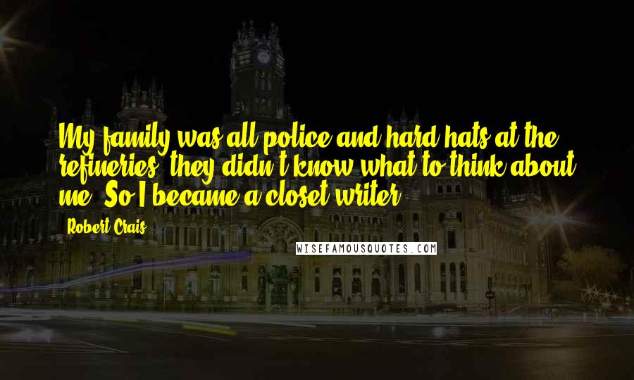 Robert Crais quotes: My family was all police and hard hats at the refineries; they didn't know what to think about me. So I became a closet writer. Robert Crais quotes: My family was all police and hard hats at the refineries; they didn't know what to think about me. So I became a closet writer.