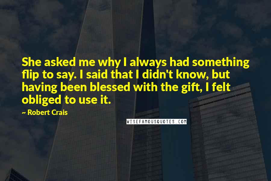 Robert Crais quotes: She asked me why I always had something flip to say. I said that I didn't know, but having been blessed with the gift, I felt obliged to use it.
