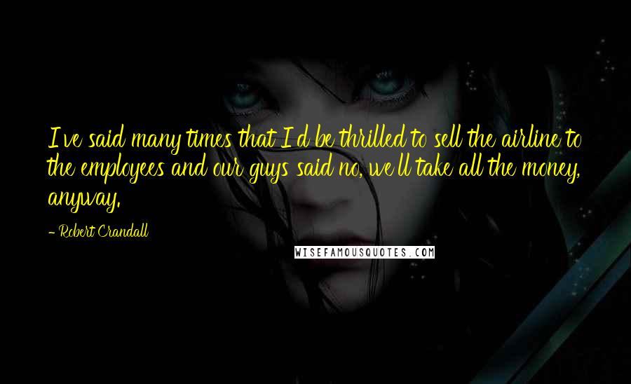 Robert Crandall quotes: I've said many times that I'd be thrilled to sell the airline to the employees and our guys said no, we'll take all the money, anyway.