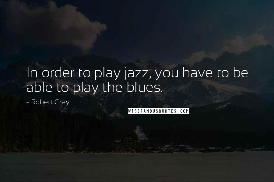 Robert Cray quotes: In order to play jazz, you have to be able to play the blues.