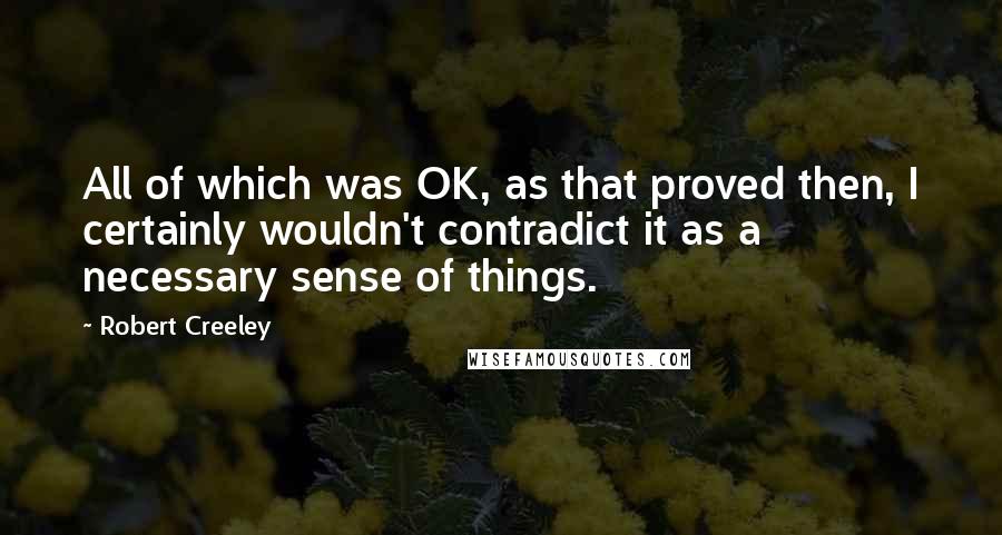 Robert Creeley quotes: All of which was OK, as that proved then, I certainly wouldn't contradict it as a necessary sense of things.