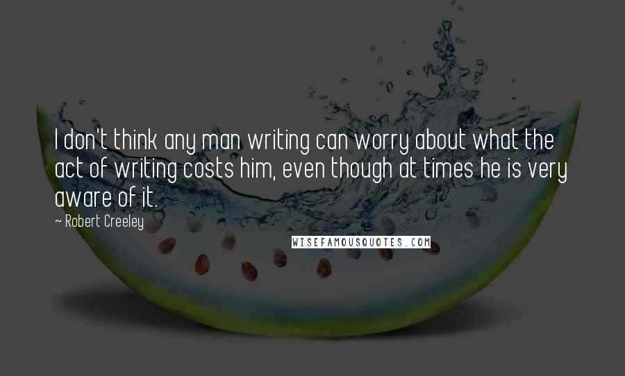 Robert Creeley quotes: I don't think any man writing can worry about what the act of writing costs him, even though at times he is very aware of it.