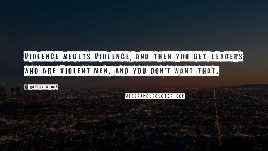 Robert Crumb quotes: Violence begets violence, and then you get leaders who are violent men. And you don't want that.