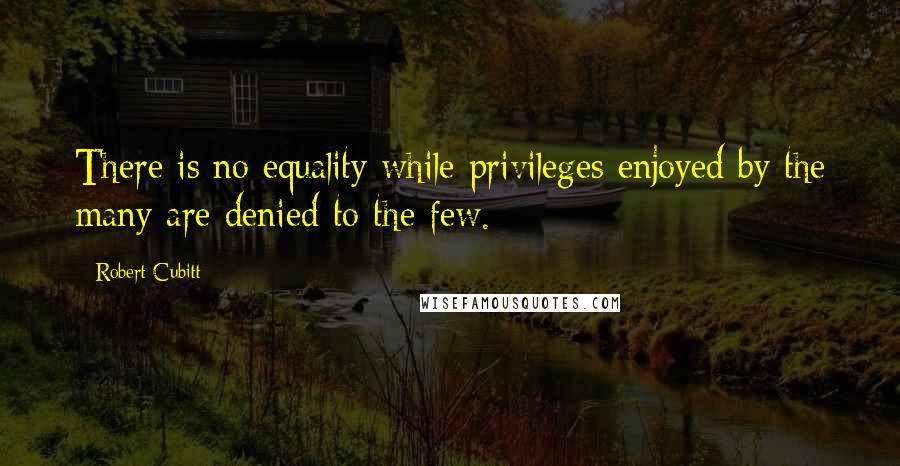 Robert Cubitt quotes: There is no equality while privileges enjoyed by the many are denied to the few.