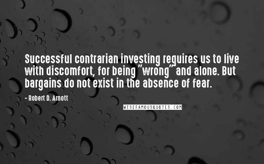 Robert D. Arnott quotes: Successful contrarian investing requires us to live with discomfort, for being "wrong" and alone. But bargains do not exist in the absence of fear.