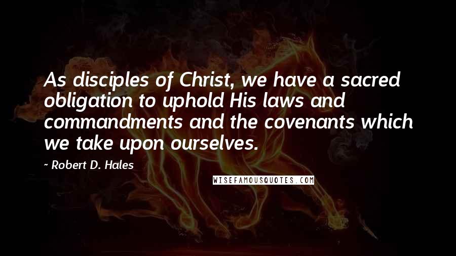 Robert D. Hales quotes: As disciples of Christ, we have a sacred obligation to uphold His laws and commandments and the covenants which we take upon ourselves.