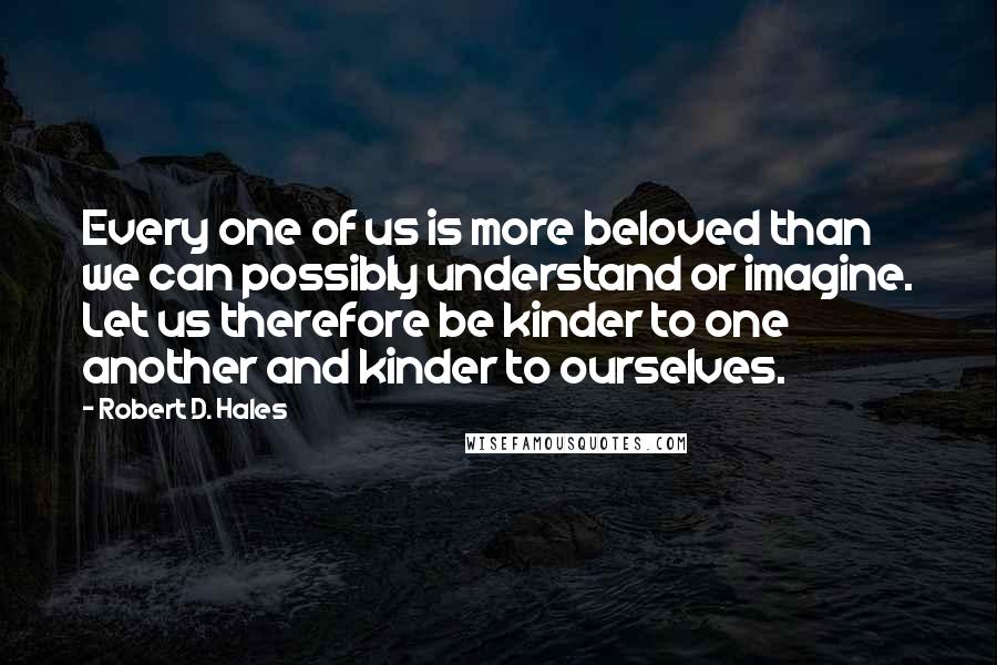 Robert D. Hales quotes: Every one of us is more beloved than we can possibly understand or imagine. Let us therefore be kinder to one another and kinder to ourselves.