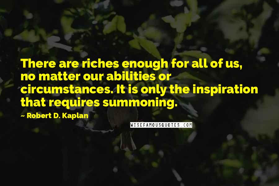 Robert D. Kaplan quotes: There are riches enough for all of us, no matter our abilities or circumstances. It is only the inspiration that requires summoning. Robert D. Kaplan quotes: There are riches enough for all of us, no matter our abilities or circumstances. It is only the inspiration that requires summoning.