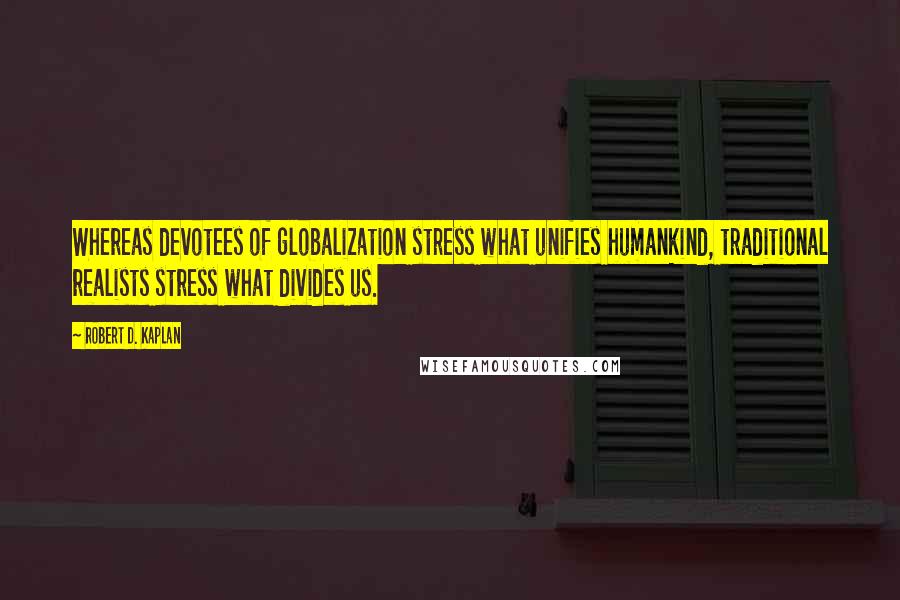 Robert D. Kaplan quotes: Whereas devotees of globalization stress what unifies humankind, traditional realists stress what divides us. Robert D. Kaplan quotes: Whereas devotees of globalization stress what unifies humankind, traditional realists stress what divides us.