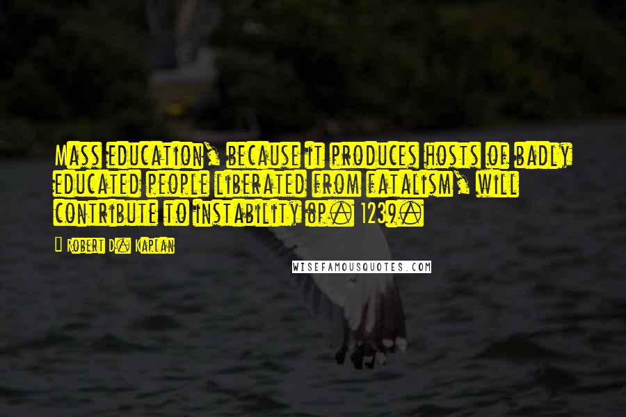 Robert D. Kaplan quotes: Mass education, because it produces hosts of badly educated people liberated from fatalism, will contribute to instability (p. 123). Robert D. Kaplan quotes: Mass education, because it produces hosts of badly educated people liberated from fatalism, will contribute to instability (p. 123).