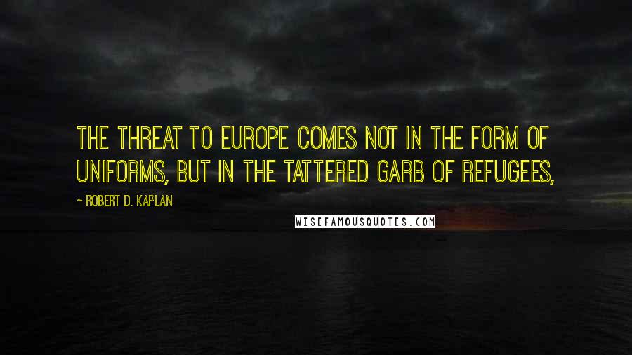 Robert D. Kaplan quotes: The threat to Europe comes not in the form of uniforms, but in the tattered garb of refugees,
