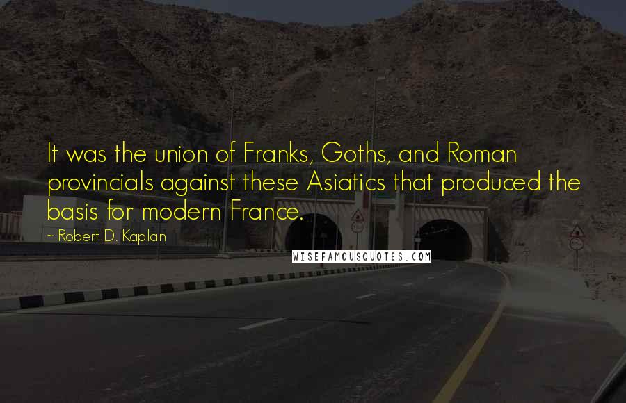 Robert D. Kaplan quotes: It was the union of Franks, Goths, and Roman provincials against these Asiatics that produced the basis for modern France. Robert D. Kaplan quotes: It was the union of Franks, Goths, and Roman provincials against these Asiatics that produced the basis for modern France.
